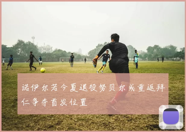 诺伊尔若今夏退役努贝尔或重返拜仁争夺首发位置