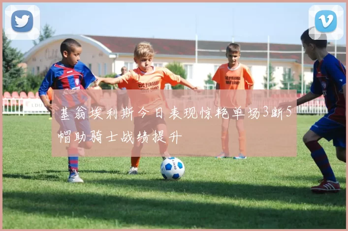 基翁埃利斯今日表现惊艳单场3断5帽助骑士战绩提升