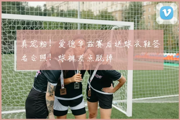 真宠粉！爱德华兹赛后送球衣鞋签名合照！球裤差点脱掉