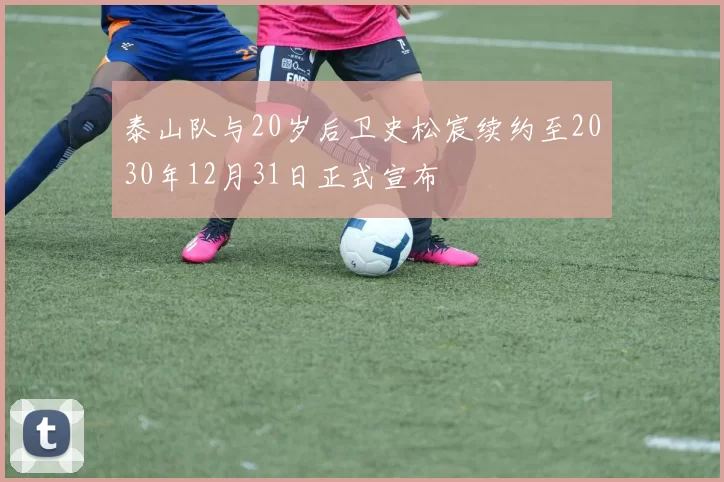 泰山队与20岁后卫史松宸续约至2030年12月31日正式宣布