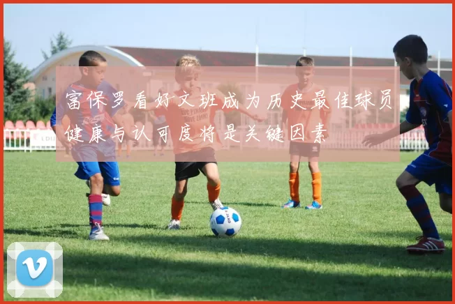 富保罗看好文班成为历史最佳球员健康与认可度将是关键因素
