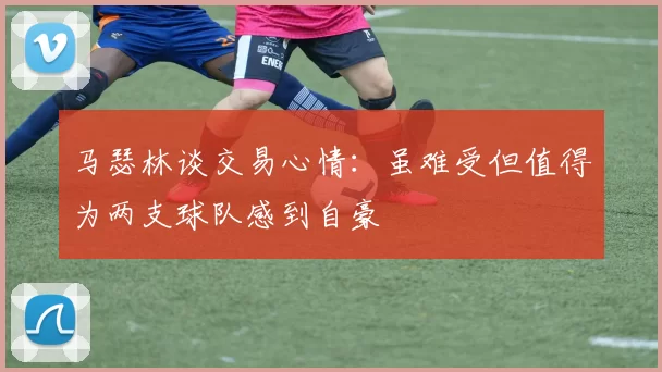 马瑟林谈交易心情：虽难受但值得为两支球队感到自豪