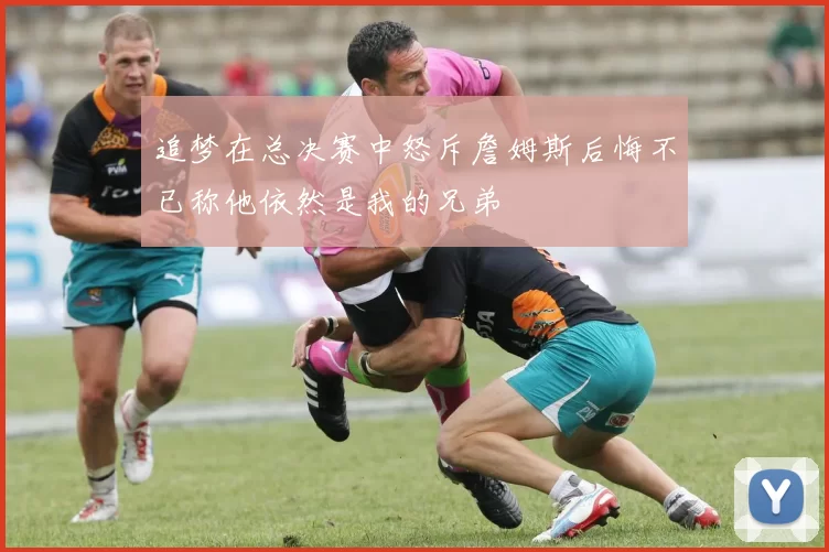 追梦在总决赛中怒斥詹姆斯后悔不已称他依然是我的兄弟