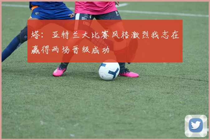 塔：亚特兰大比赛风格激烈我志在赢得两场晋级成功