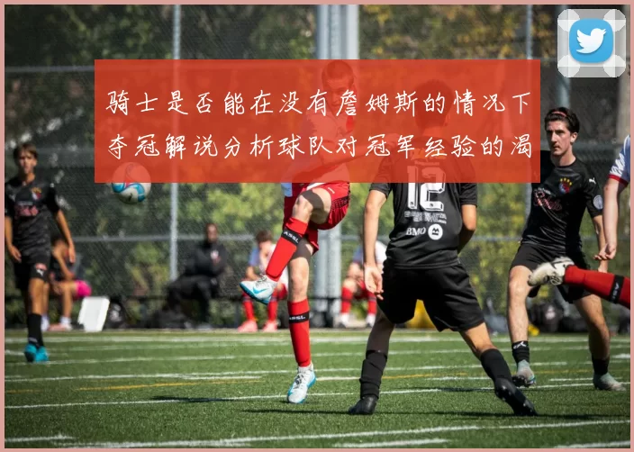 骑士是否能在没有詹姆斯的情况下夺冠解说分析球队对冠军经验的渴望与担忧
