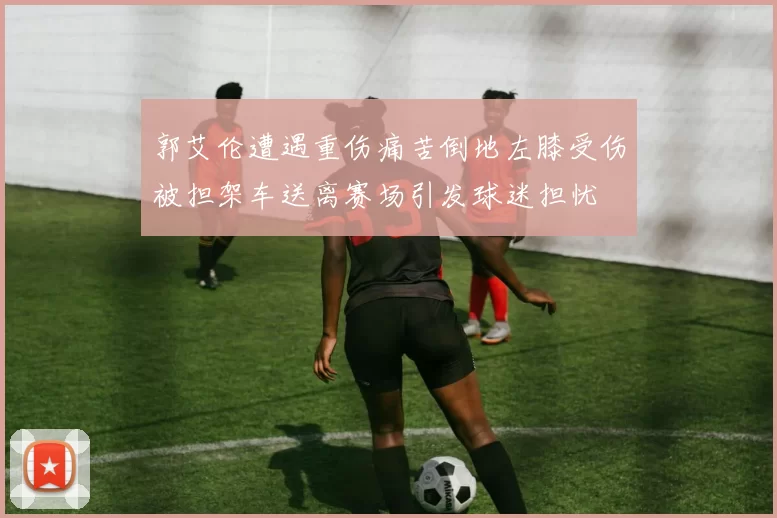 郭艾伦遭遇重伤痛苦倒地左膝受伤被担架车送离赛场引发球迷担忧
