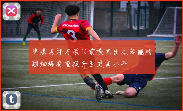 津媒点评万项门前嗅觉出众若能精雕细琢有望提升至更高水平