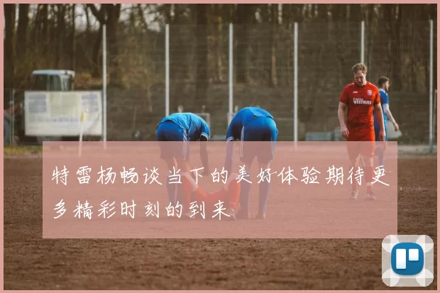 特雷杨畅谈当下的美好体验期待更多精彩时刻的到来