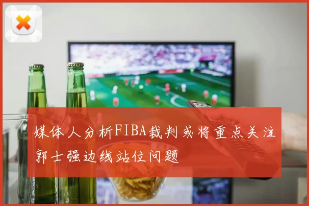 媒体人分析FIBA裁判或将重点关注郭士强边线站位问题