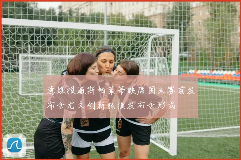 意媒报道斯帕莱蒂缺席国米赛前发布会尤文创新轮换发布会形式