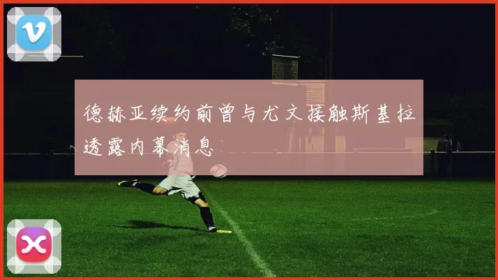 德赫亚续约前曾与尤文接触斯基拉透露内幕消息
