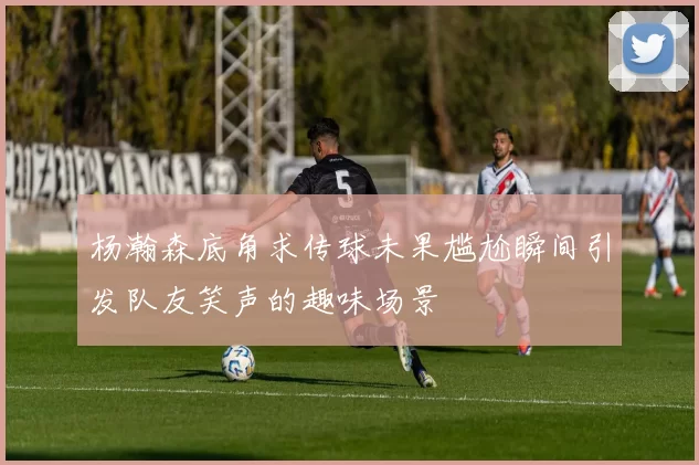 杨瀚森底角求传球未果尴尬瞬间引发队友笑声的趣味场景