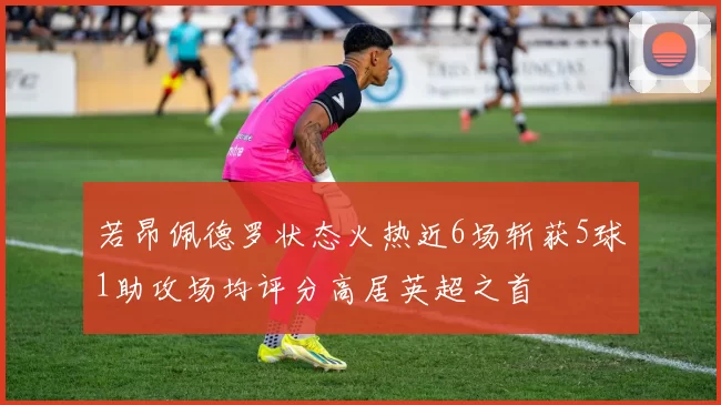 若昂佩德罗状态火热近6场斩获5球1助攻场均评分高居英超之首