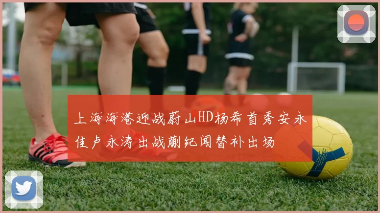 上海海港迎战蔚山HD杨希首秀安永佳卢永涛出战蒯纪闻替补出场