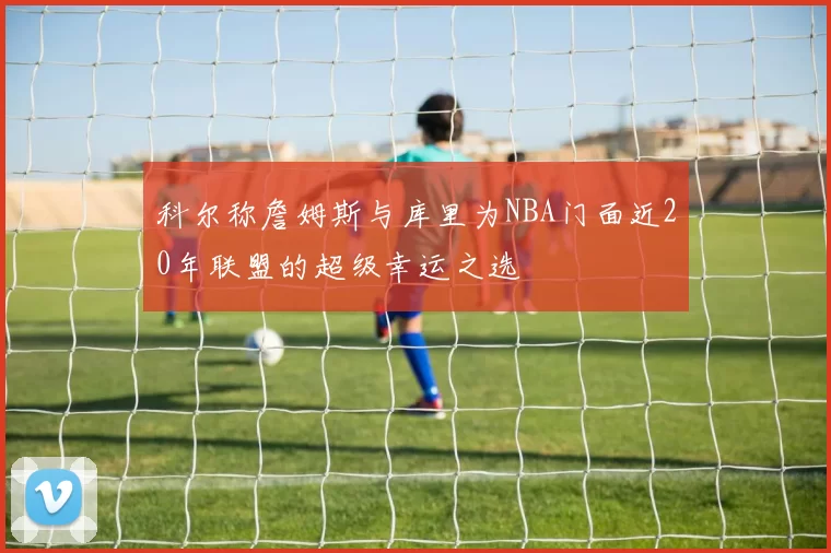 科尔称詹姆斯与库里为NBA门面近20年联盟的超级幸运之选