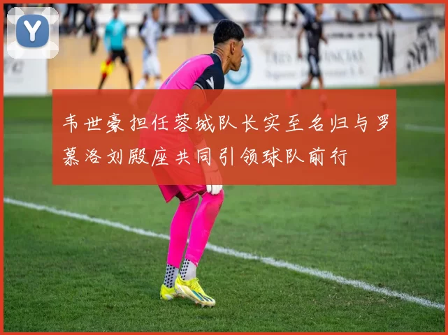 韦世豪担任蓉城队长实至名归与罗慕洛刘殿座共同引领球队前行