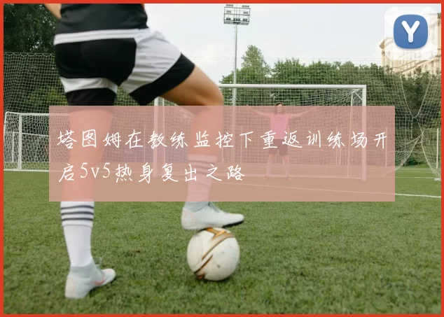 塔图姆在教练监控下重返训练场开启5v5热身复出之路