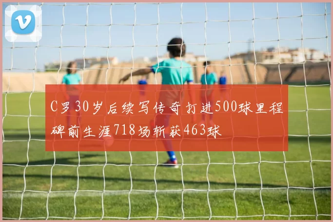 C罗30岁后续写传奇打进500球里程碑前生涯718场斩获463球