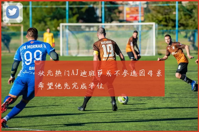 状元热门AJ迪班萨或不参选因母亲希望他先完成学位