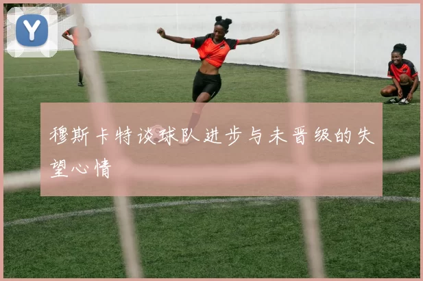 穆斯卡特谈球队进步与未晋级的失望心情